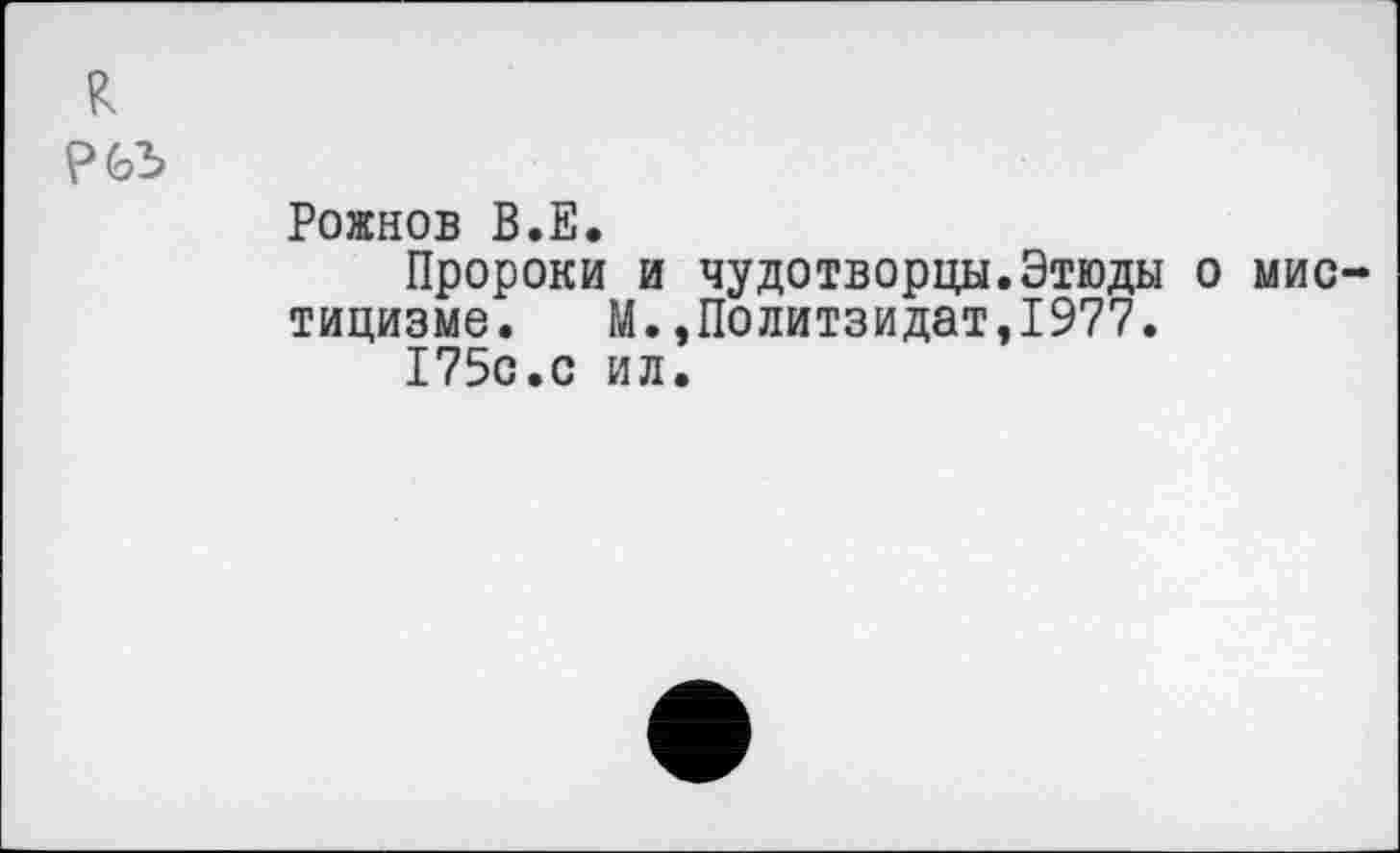 ﻿к
РЬЪ
Рожнов В.Е.
Пророки и чудотворцы.Этюды о мистицизме. М.,Политзидат,1977.
175с.с ил.